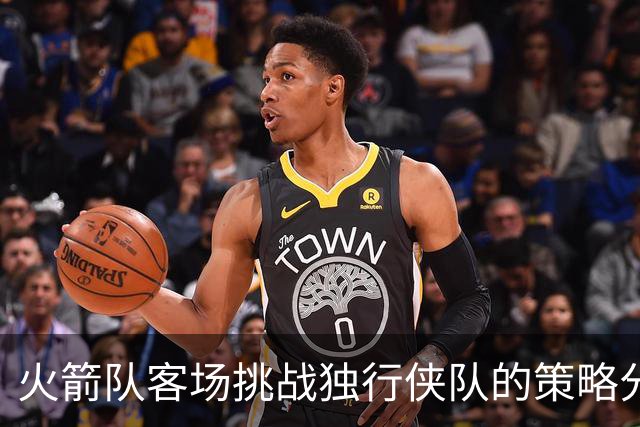 火箭队客场挑战独行侠队的策略分析及伤病影响